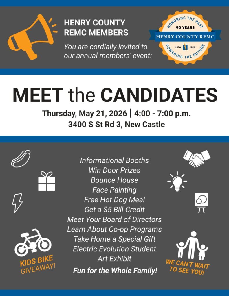 Henry County REMC members, You are cordially invited to our annual members' event: Meet the Candidates! Thursday, May 21, 2026 | 4:00 - 7:00 p.m. 3400 S St Rd 3, New Castle. Informational Booths 
Win Door Prizes 
Bounce House 
Face Painting 
Free Hot Dog Meal 
Get a $5 Bill Credit 
Meet Your Board of Directors Learn About Co-op Programs Take Home a Special Gift 
Electric Evolution Student 
Art Exhibit Fun for the whole family!